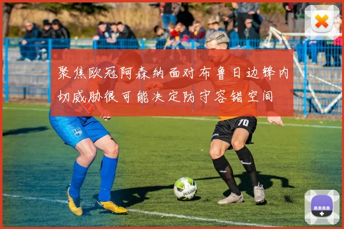 聚焦欧冠阿森纳面对布鲁日边锋内切威胁很可能决定防守容错空间