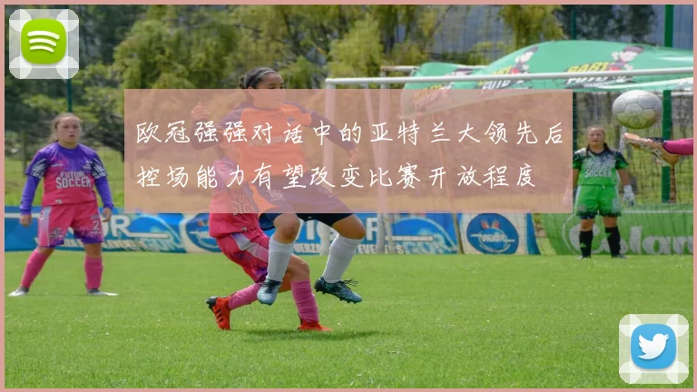 欧冠强强对话中的亚特兰大领先后控场能力有望改变比赛开放程度