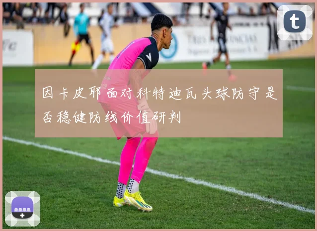 因卡皮耶面对科特迪瓦头球防守是否稳健防线价值研判